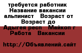 требуется работник › Название вакансии ­ альпинист › Возраст от ­ 30 › Возраст до ­ 50 - Адыгея респ., Майкоп г. Работа » Вакансии   